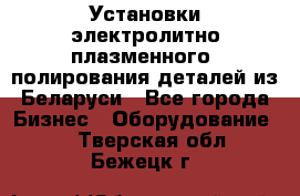 Установки электролитно-плазменного  полирования деталей из Беларуси - Все города Бизнес » Оборудование   . Тверская обл.,Бежецк г.